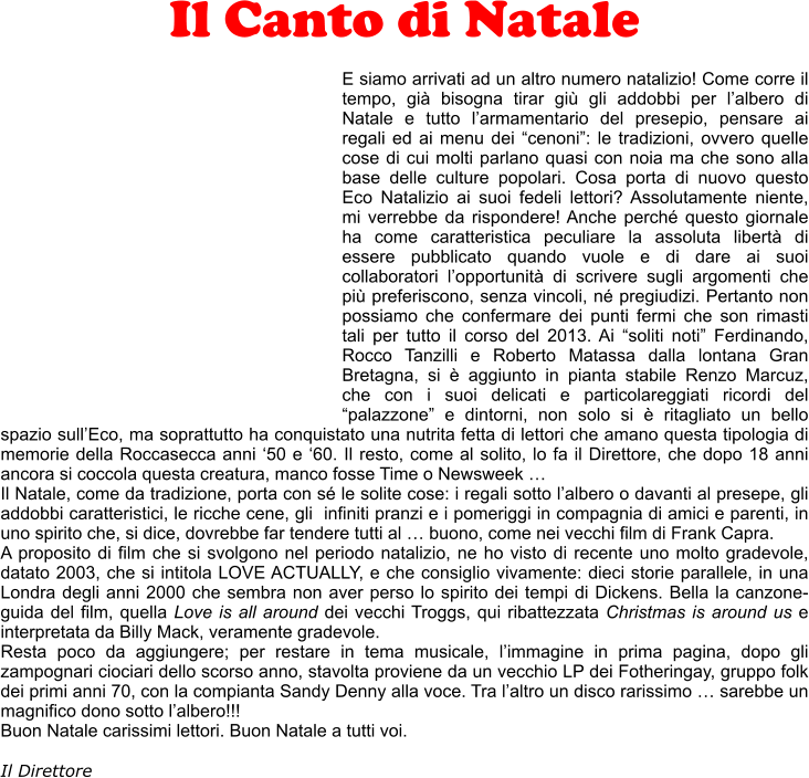 Il Canto di Natale  E siamo arrivati ad un altro numero natalizio! Come corre il tempo, gi bisogna tirar gi gli addobbi per lalbero di Natale e tutto larmamentario del presepio, pensare ai regali ed ai menu dei cenoni: le tradizioni, ovvero quelle cose di cui molti parlano quasi con noia ma che sono alla base delle culture popolari. Cosa porta di nuovo questo Eco Natalizio ai suoi fedeli lettori? Assolutamente niente, mi verrebbe da rispondere! Anche perch questo giornale ha come caratteristica peculiare la assoluta libert di essere pubblicato quando vuole e di dare ai suoi collaboratori lopportunit di scrivere sugli argomenti che pi preferiscono, senza vincoli, n pregiudizi. Pertanto non possiamo che confermare dei punti fermi che son rimasti tali per tutto il corso del 2013. Ai soliti noti Ferdinando, Rocco Tanzilli e Roberto Matassa dalla lontana Gran Bretagna, si  aggiunto in pianta stabile Renzo Marcuz, che con i suoi delicati e particolareggiati ricordi del palazzone e dintorni, non solo si  ritagliato un bello spazio sullEco, ma soprattutto ha conquistato una nutrita fetta di lettori che amano questa tipologia di memorie della Roccasecca anni 50 e 60. Il resto, come al solito, lo fa il Direttore, che dopo 18 anni ancora si coccola questa creatura, manco fosse Time o Newsweek  Il Natale, come da tradizione, porta con s le solite cose: i regali sotto lalbero o davanti al presepe, gli addobbi caratteristici, le ricche cene, gli  infiniti pranzi e i pomeriggi in compagnia di amici e parenti, in uno spirito che, si dice, dovrebbe far tendere tutti al  buono, come nei vecchi film di Frank Capra.  A proposito di film che si svolgono nel periodo natalizio, ne ho visto di recente uno molto gradevole, datato 2003, che si intitola LOVE ACTUALLY, e che consiglio vivamente: dieci storie parallele, in una Londra degli anni 2000 che sembra non aver perso lo spirito dei tempi di Dickens. Bella la canzone-guida del film, quella Love is all around dei vecchi Troggs, qui ribattezzata Christmas is around us e interpretata da Billy Mack, veramente gradevole. Resta poco da aggiungere; per restare in tema musicale, limmagine in prima pagina, dopo gli zampognari ciociari dello scorso anno, stavolta proviene da un vecchio LP dei Fotheringay, gruppo folk dei primi anni 70, con la compianta Sandy Denny alla voce. Tra laltro un disco rarissimo  sarebbe un magnifico dono sotto lalbero!!! Buon Natale carissimi lettori. Buon Natale a tutti voi.  Il Direttore