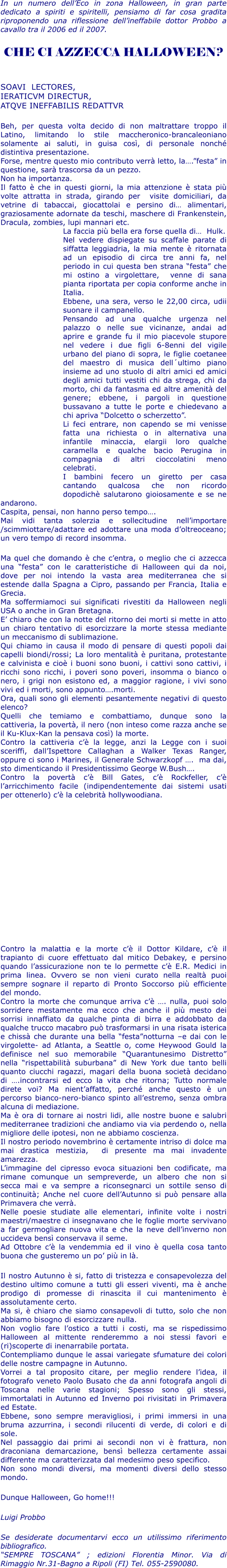 In un numero dellEco in zona Halloween, in gran parte dedicato a spiriti e spiritelli, pensiamo di far cosa gradita riproponendo una riflessione dellineffabile dottor Probbo a cavallo tra il 2006 ed il 2007.  CHE CI AZZECCA HALLOWEEN?   SOAVI  LECTORES,  IERATICVM DIRECTUR,  ATQVE INEFFABILIS REDATTVR  Beh, per questa volta decido di non maltrattare troppo il Latino, limitando lo stile maccheronico-brancaleoniano solamente ai saluti, in guisa cos, di personale nonch distintiva presentazione. Forse, mentre questo mio contributo verr letto, la.festa in questione, sar trascorsa da un pezzo. Non ha importanza. Il fatto  che in questi giorni, la mia attenzione  stata pi volte attratta in strada, girando per  visite domiciliari, da vetrine di tabaccai, giocattolai e persino di alimentari, graziosamente adornate da teschi, maschere di Frankenstein, Dracula, zombies, lupi mannari etc. La faccia pi bella era forse quella di  Hulk. Nel vedere dispiegate su scaffale parate di siffatta leggiadria, la mia mente  ritornata ad un episodio di circa tre anni fa, nel periodo in cui questa ben strana festa che mi ostino a virgolettare,  venne di sana pianta riportata per copia conforme anche in Italia. Ebbene, una sera, verso le 22,00 circa, udii suonare il campanello.  Pensando ad una qualche urgenza nel palazzo o nelle sue vicinanze, andai ad aprire e grande fu il mio piacevole stupore nel vedere i due figli 6-8enni del vigile urbano del piano di sopra, le figlie coetanee del maestro di musica dellultimo piano insieme ad uno stuolo di altri amici ed amici degli amici tutti vestiti chi da strega, chi da morto, chi da fantasma ed altre amenit del genere; ebbene, i pargoli in questione bussavano a tutte le porte e chiedevano a chi apriva Dolcetto o scherzetto. Li feci entrare, non capendo se mi venisse fatta una richiesta o in alternativa una infantile minaccia, elargii loro qualche caramella e qualche bacio Perugina in compagnia di altri cioccolatini meno celebrati. I bambini fecero un giretto per casa cantando qualcosa che non ricordo dopodich salutarono gioiosamente e se ne andarono. Caspita, pensai, non hanno perso tempo. Mai vidi tanta solerzia e sollecitudine nellimportare /scimmiottare/adattare ed adottare una moda doltreoceano; un vero tempo di record insomma.  Ma quel che domando  che centra, o meglio che ci azzecca una festa con le caratteristiche di Halloween qui da noi, dove per noi intendo la vasta area mediterranea che si estende dalla Spagna a Cipro, passando per Francia, Italia e Grecia. Ma soffermiamoci sui significati rivestiti da Halloween negli USA o anche in Gran Bretagna. E chiaro che con la notte del ritorno dei morti si mette in atto un chiaro tentativo di esorcizzare la morte stessa mediante un meccanismo di sublimazione. Qui chiamo in causa il modo di pensare di questi popoli dai capelli biondi/rossi; La loro mentalit  puritana, protestante e calvinista e cio i buoni sono buoni, i cattivi sono cattivi, i ricchi sono ricchi, i poveri sono poveri, insomma o bianco o nero, i grigi non esistono ed, a maggior ragione, i vivi sono vivi ed i morti, sono appunto.morti. Ora, quali sono gli elementi pesantemente negativi di questo elenco?  Quelli che temiamo e combattiamo, dunque sono la cattiveria, la povert, il nero (non inteso come razza anche se il Ku-Klux-Kan la pensava cos) la morte. Contro la cattiveria c la legge, anzi la Legge con i suoi sceriffi, dallIspettore Callaghan a Walker Texas Ranger, oppure ci sono i Marines, il Generale Schwarzkopf .  ma dai, sto dimenticando il Presidentissimo George W.Bush. Contro la povert c Bill Gates, c Rockfeller, c larricchimento facile (indipendentemente dai sistemi usati per ottenerlo) c la celebrit hollywoodiana.                 Contro la malattia e la morte c il Dottor Kildare, c il trapianto di cuore effettuato dal mitico Debakey, e persino quando lassicurazione non te lo permette c E.R. Medici in prima linea. Ovvero se non vieni curato nella realt puoi sempre sognare il reparto di Pronto Soccorso pi efficiente del mondo. Contro la morte che comunque arriva c . nulla, puoi solo sorridere mestamente ma ecco che anche il pi mesto dei sorrisi innaffiato da qualche pinta di birra e addobbato da qualche trucco macabro pu trasformarsi in una risata isterica e chiss che durante una bella festanotturna e dai con le virgolette- ad Atlanta, a Seattle o, come Heywood Gould la definisce nel suo memorabile Quarantunesimo Distretto nella rispettabilit suburbana di New York due tanto belli quanto ciucchi ragazzi, magari della buona societ decidano di .incontrarsi ed ecco la vita che ritorna; Tutto normale direte voi? Ma nientaffatto, perch anche questo  un percorso bianco-nero-bianco spinto allestremo, senza ombra alcuna di mediazione. Ma  ora di tornare ai nostri lidi, alle nostre buone e salubri mediterranee tradizioni che andiamo via via perdendo o, nella migliore delle ipotesi, non ne abbiamo coscienza. Il nostro periodo novembrino  certamente intriso di dolce ma mai drastica mestizia,  di presente ma mai invadente amarezza.  Limmagine del cipresso evoca situazioni ben codificate, ma rimane comunque un sempreverde, un albero che non si secca mai e va sempre a riconsegnarci un sottile senso di continuit; Anche nel cuore dellAutunno si pu pensare alla Primavera che verr. Nelle poesie studiate alle elementari, infinite volte i nostri maestri/maestre ci insegnavano che le foglie morte servivano a far germogliare nuova vita e che la neve dellinverno non uccideva bens conservava il seme. Ad Ottobre c la vendemmia ed il vino  quella cosa tanto buona che gusteremo un po pi in l.  Il nostro Autunno  si, fatto di tristezza e consapevolezza del destino ultimo comune a tutti gli esseri viventi, ma  anche prodigo di promesse di rinascita il cui mantenimento  assolutamente certo. Ma si,  chiaro che siamo consapevoli di tutto, solo che non abbiamo bisogno di esorcizzare nulla. Non voglio fare lostico a tutti i costi, ma se rispedissimo Halloween al mittente renderemmo a noi stessi favori e (ri)scoperte di inenarrabile portata. Contempliamo dunque le assai variegate sfumature dei colori delle nostre campagne in Autunno. Vorrei a tal proposito citare, per meglio rendere lidea, il fotografo veneto Paolo Busato che da anni fotografa angoli di Toscana nelle varie stagioni; Spesso sono gli stessi, immortalati in Autunno ed Inverno poi rivisitati in Primavera ed Estate.  Ebbene, sono sempre meravigliosi, i primi immersi in una bruma azzurrina, i secondi rilucenti di verde, di colori e di sole. Nel passaggio dai primi ai secondi non vi  frattura, non draconiana demarcazione, bens bellezza certamente assai differente ma caratterizzata dal medesimo peso specifico.  Non sono mondi diversi, ma momenti diversi dello stesso mondo.  Dunque Halloween, Go home!!!  Luigi Probbo  Se desiderate documentarvi ecco un utilissimo riferimento bibliografico. SEMPRE TOSCANA ; edizioni Florentia Minor. Via di Rimaggio Nr.31-Bagno a Ripoli (FI) Tel. 055-2590080.