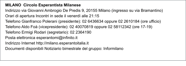 MILANO  Circolo Esperantista Milanese Indirizzo via Giovanni Ambrogio De Predis 9, 20155 Milano (ingresso su via Bramantino) Orari di apertura Incontri in sede il venerd alle 21:15 Telefono Gianfranco Polerani (presidente): 02 6436634 oppure 02 2610184 (ore ufficio) Telefono Aldo Fo (vicepresidente): 02 40070819 oppure 02 58112342 (ore 17-19) Telefono Ermigi Rodari (segretario): 02 2364190 Posta elettronica esperantomi@infinito.it Indirizzo Internet http://milano.esperantoitalia.it Documenti disponibili Notiziario bimestrale del gruppo: Informilano