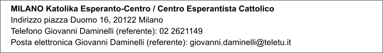 MILANO Katolika Esperanto-Centro / Centro Esperantista Cattolico Indirizzo piazza Duomo 16, 20122 Milano Telefono Giovanni Daminelli (referente): 02 2621149 Posta elettronica Giovanni Daminelli (referente): giovanni.daminelli@teletu.it