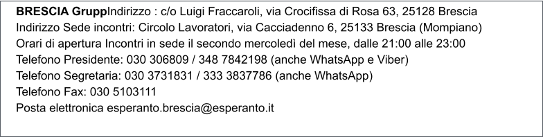 BRESCIA GruppIndirizzo : c/o Luigi Fraccaroli, via Crocifissa di Rosa 63, 25128 Brescia Indirizzo Sede incontri: Circolo Lavoratori, via Cacciadenno 6, 25133 Brescia (Mompiano) Orari di apertura Incontri in sede il secondo mercoled del mese, dalle 21:00 alle 23:00 Telefono Presidente: 030 306809 / 348 7842198 (anche WhatsApp e Viber) Telefono Segretaria: 030 3731831 / 333 3837786 (anche WhatsApp) Telefono Fax: 030 5103111 Posta elettronica esperanto.brescia@esperanto.it