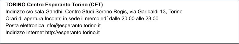TORINO Centro Esperanto Torino (CET) Indirizzo c/o sala Gandhi, Centro Studi Sereno Regis, via Garibaldi 13, Torino Orari di apertura Incontri in sede il mercoled dalle 20.00 alle 23.00 Posta elettronica info@esperanto.torino.it Indirizzo Internet http://esperanto.torino.it