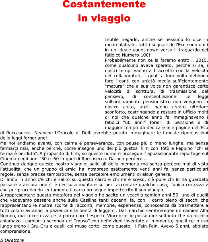 Costantemente  in viaggio    Inutile negarlo, anche se nessuno lo dice in modo plateale, tutti i seguaci dellEco sono uniti in un ideale count-down verso il traguardo del fatidico Numero 100! Probabilmente non ce la faremo entro il 2015, come qualcuno aveva sperato, perch si sa, i nostri tempi vanno a braccetto con la velocit dei collaboratori, i quali a loro volta debbono fare i conti con unet media sufficientemente matura che a sua volta non garantisce certe velocit di scrittura, di trasmissione del pensiero, di concentrazione. Le leggi sullordinamento pensionistico non vengono in nostro aiuto, anzi, hanno creato ulteriore sconforto, costringendo a restare in ufficio molti di noi che qualche anno fa immaginavano i fatidici 60 anni forieri di pensione e di maggior tempo da dedicare alle pagine dellEco di Roccasecca. Neanche lOracolo di Delfi avrebbe potuto immaginare le funeste ripercussioni delle leggi forneriane! Ma noi andiamo avanti, con calma e perseveranza, con pause pi o meno lunghe, ma senza fermarci mai, anche perch, come insegna uno dei pi gustosi film con Tot e Peppino chi si ferma  perduto. A proposito di film, su questo numero prosegue l appassionante reportage sul Cinema degli anni 50 e 60 in quel di Roccasecca. Da non perdere  Continua dunque questo nostro viaggio, sulle ali della memoria ma senza perdere mai di vista lattualit, che un gruppo di amici ha intrapreso esattamente venti anni fa, senza particolari regole, senza precise tempistiche, senza percepire emolumenti di alcun genere. Di anno in anno c chi  salito su questo carro e chi ne  sceso, c pure chi lo ha guardato passare e ancora non si  deciso a montare su per raccontare qualche cosa, lunica certezza  che pur procedendo lentamente il carro prosegue imperterrito il suo viaggio.  A rappresentare questa metafora del viaggio ho scelto un vecchio camion anni 50, uno di quelli che vedevamo passare anche sulla Casilina tanti decenni fa, con il carro pieno di sacchi che rappresentano le nostre scorte di racconti, memorie, esperienze, conoscenze da trasmettere a tutti coloro avranno la pazienza e la bont di leggerci. Dal marchio sembrerebbe un camion Alfa Romeo, ma la certezza ce la potr dare lesperto Vincenzo; io posso dire soltanto che da piccolo chiamavo i camion a seconda del muso con definizioni inventate al momento; quelli col muso lungo erano i Gru-Gru e quelli col muso corto, come questo,  i Fein-Fein. Avevo 5 anni, abbiate comprensione!  Il Direttore